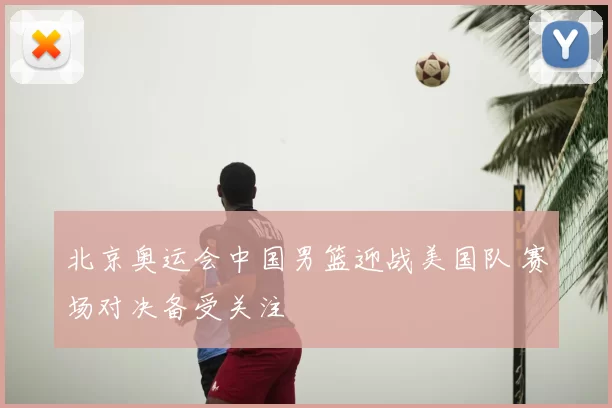 北京奥运会中国男篮迎战美国队 赛场对决备受关注