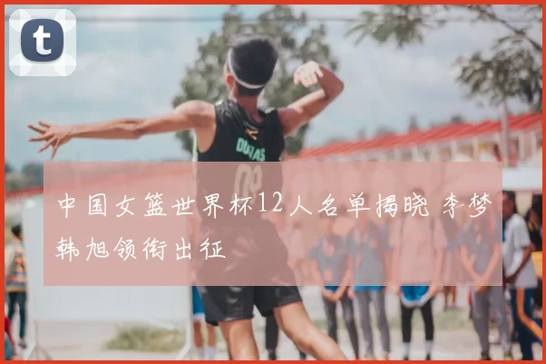 中国女篮世界杯12人名单揭晓 李梦韩旭领衔出征