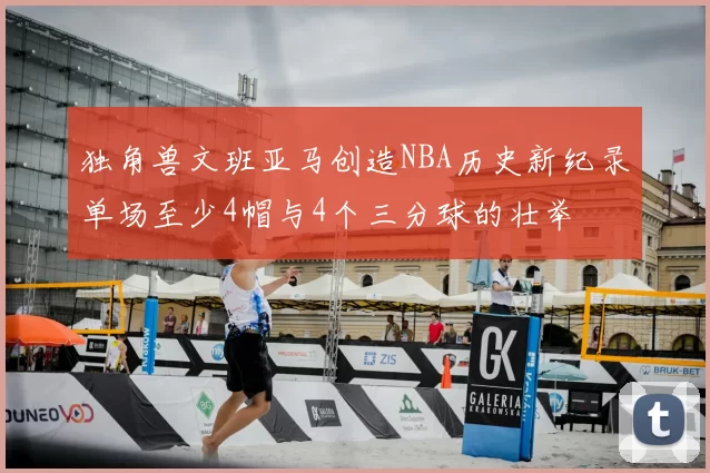 独角兽文班亚马创造NBA历史新纪录单场至少4帽与4个三分球的壮举