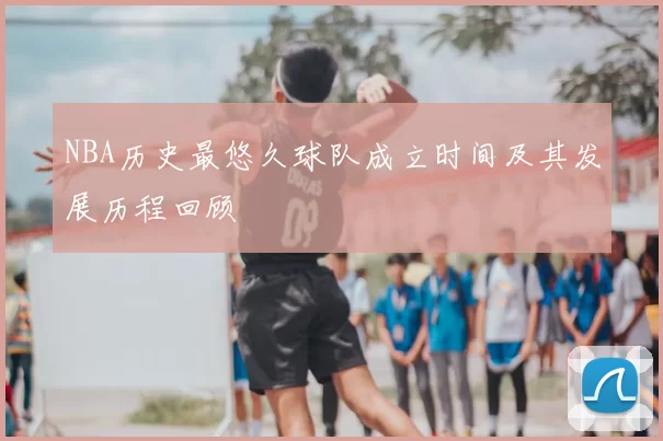 NBA历史最悠久球队成立时间及其发展历程回顾