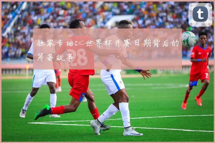 独家专访:世界杯开赛日期背后的筹备故事