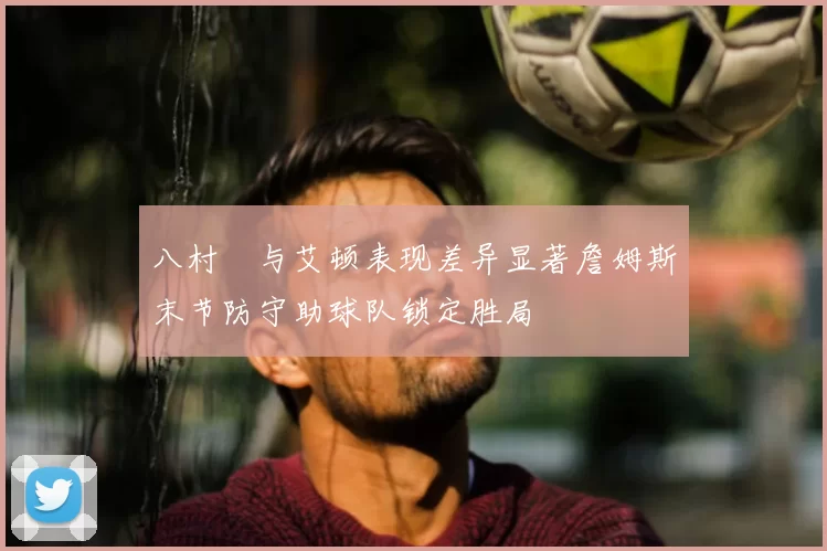 八村塁与艾顿表现差异显著詹姆斯末节防守助球队锁定胜局