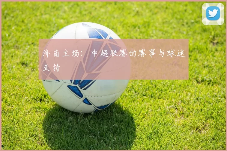 济南主场：中超联赛的赛事与球迷支持