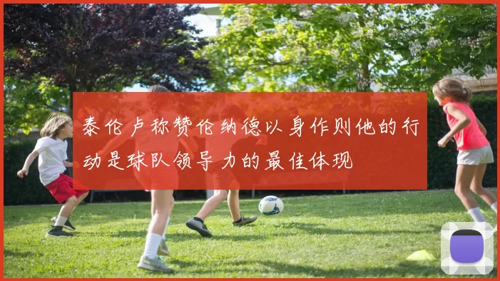 泰伦卢称赞伦纳德以身作则他的行动是球队领导力的最佳体现