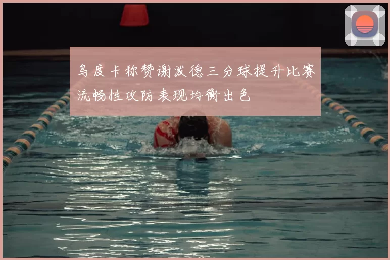 乌度卡称赞谢泼德三分球提升比赛流畅性攻防表现均衡出色