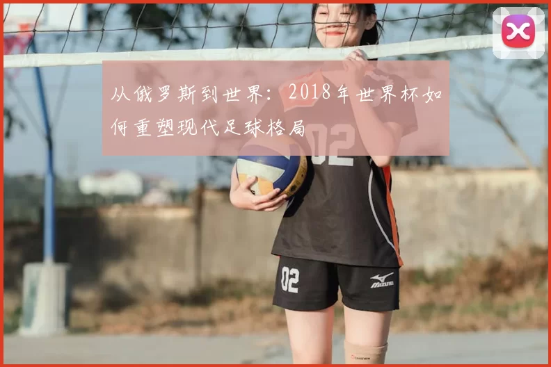 从俄罗斯到世界:2018年世界杯如何重塑现代足球格局