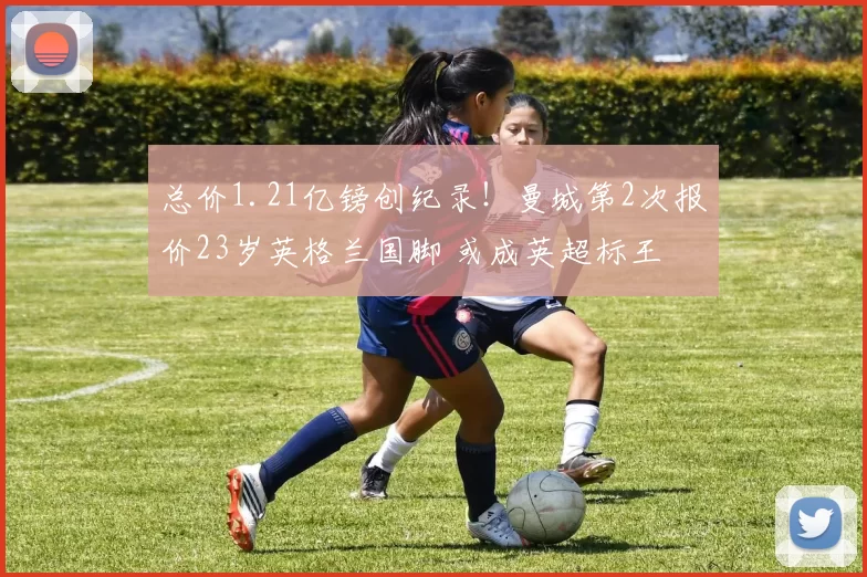 总价1.21亿镑创纪录！曼城第2次报价23岁英格兰国脚 或成英超标王