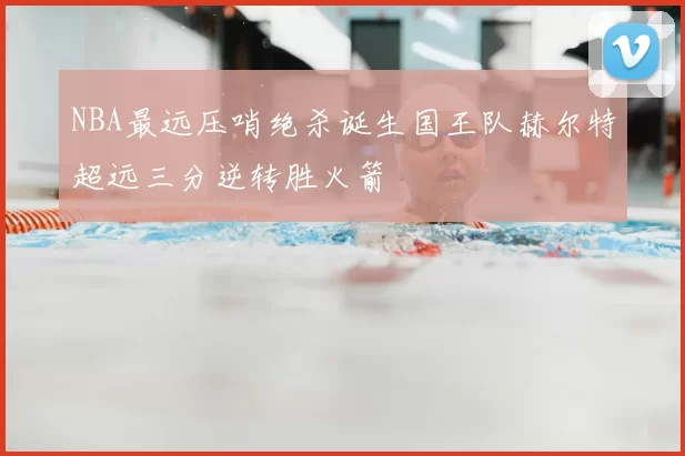 NBA最远压哨绝杀诞生国王队赫尔特超远三分逆转胜火箭