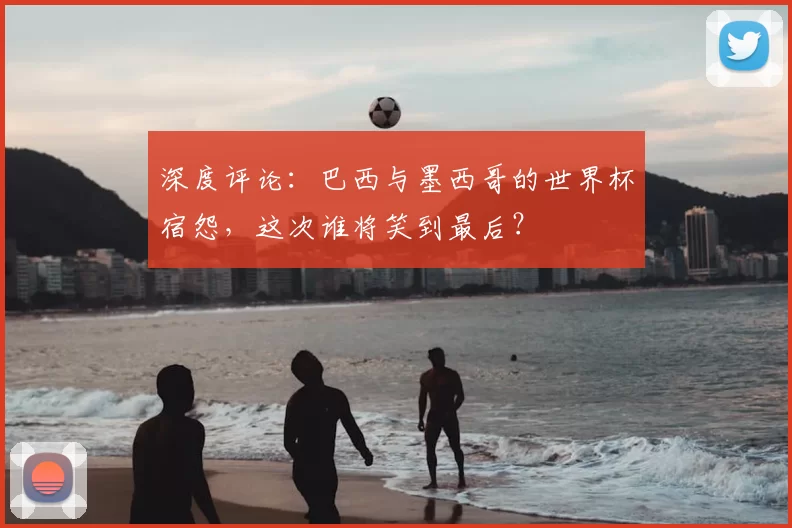 深度评论:巴西与墨西哥的世界杯宿怨,这次谁将笑到最后?