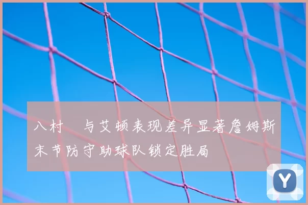 八村塁与艾顿表现差异显著詹姆斯末节防守助球队锁定胜局