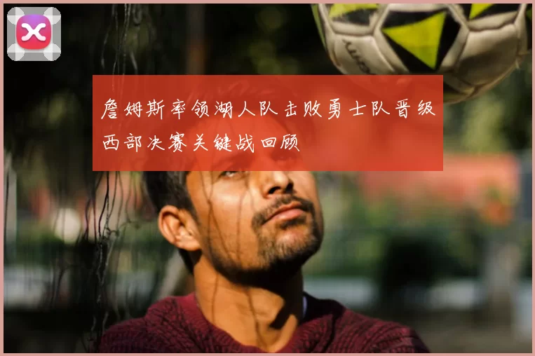 詹姆斯率领湖人队击败勇士队晋级西部决赛关键战回顾