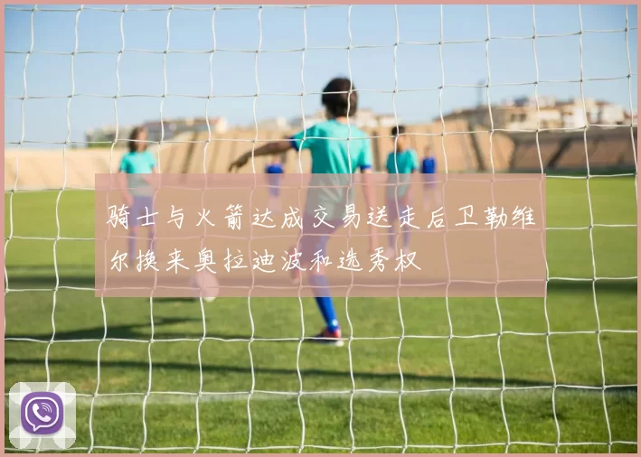 骑士与火箭达成交易送走后卫勒维尔换来奥拉迪波和选秀权