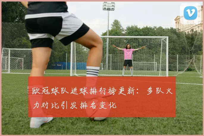 欧冠球队进球排行榜更新：多队火力对比引发排名变化