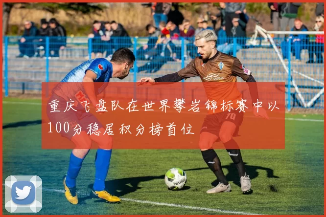 重庆飞盘队在世界攀岩锦标赛中以100分稳居积分榜首位