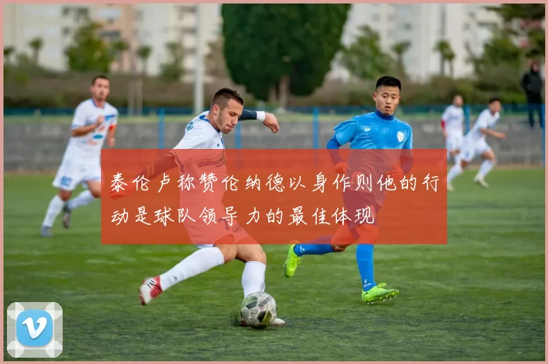 泰伦卢称赞伦纳德以身作则他的行动是球队领导力的最佳体现