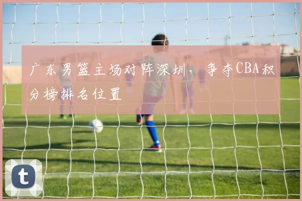 广东男篮主场对阵深圳，争夺CBA积分榜排名位置
