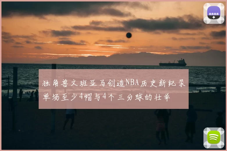 独角兽文班亚马创造NBA历史新纪录单场至少4帽与4个三分球的壮举