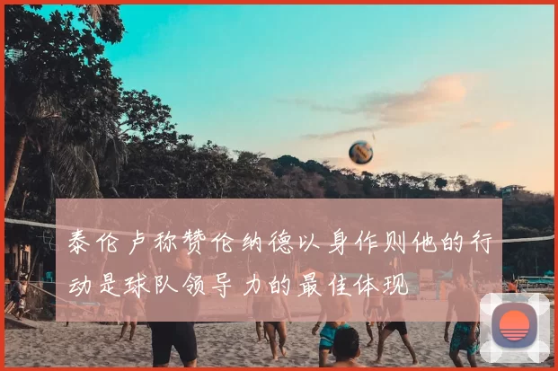 泰伦卢称赞伦纳德以身作则他的行动是球队领导力的最佳体现