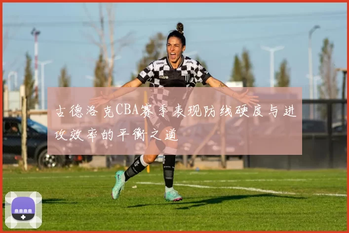 古德洛克CBA赛季表现防线硬度与进攻效率的平衡之道