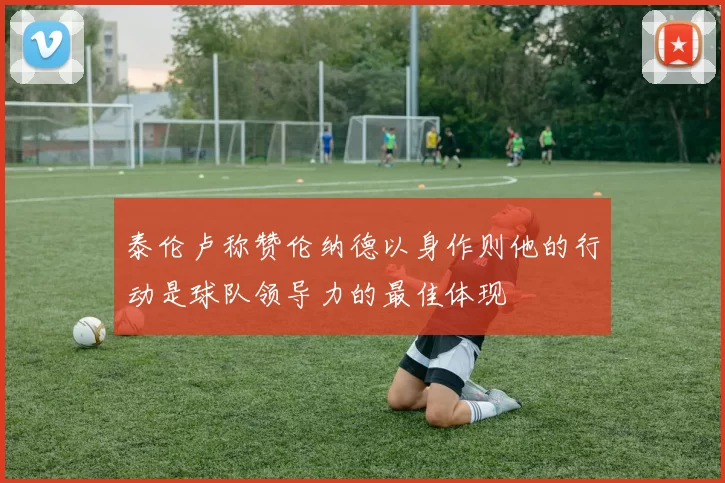 泰伦卢称赞伦纳德以身作则他的行动是球队领导力的最佳体现