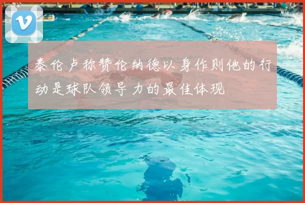 泰伦卢称赞伦纳德以身作则他的行动是球队领导力的最佳体现