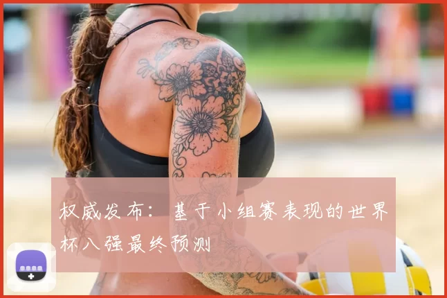 权威发布：基于小组赛表现的世界杯八强最终预测