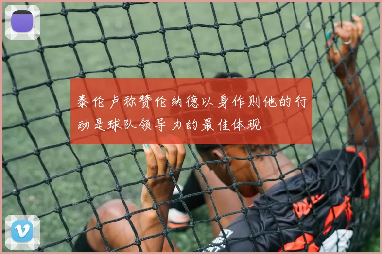 泰伦卢称赞伦纳德以身作则他的行动是球队领导力的最佳体现