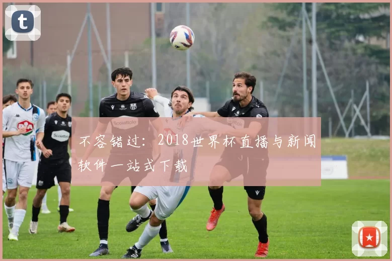 不容错过:2018世界杯直播与新闻软件一站式下载
