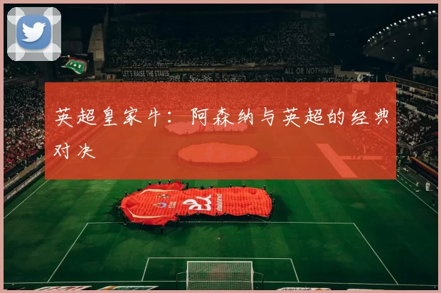 英超皇家牛：阿森纳与英超的经典对决