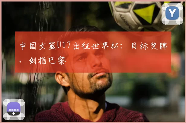 中国女篮U17出征世界杯：目标奖牌，剑指巴黎