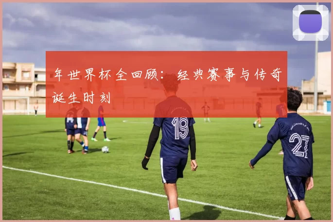 年世界杯全回顾:经典赛事与传奇诞生时刻