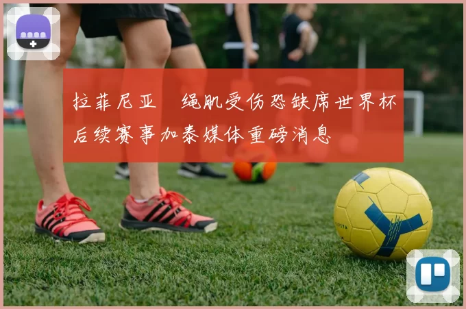 拉菲尼亚腘绳肌受伤恐缺席世界杯后续赛事加泰媒体重磅消息