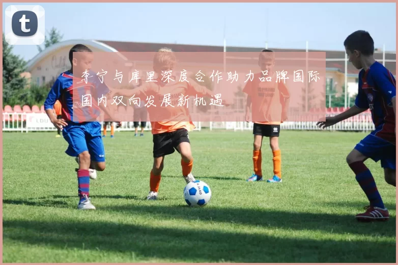 李宁与库里深度合作助力品牌国际国内双向发展新机遇