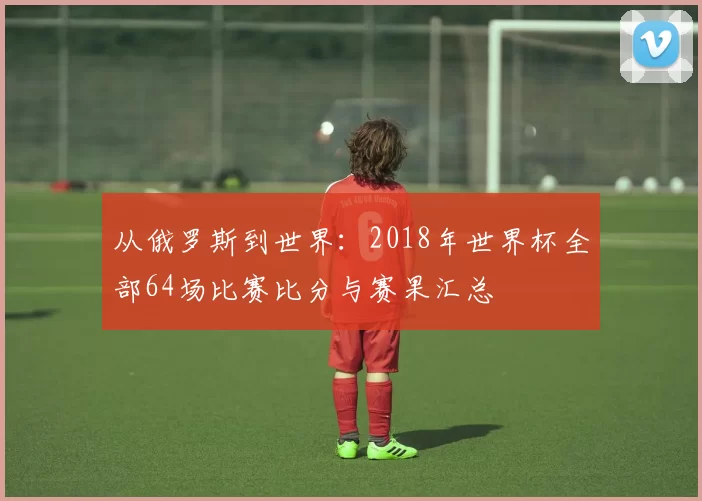 从俄罗斯到世界:2018年世界杯全部64场比赛比分与赛果汇总