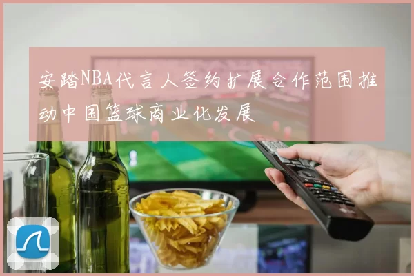 安踏NBA代言人签约扩展合作范围推动中国篮球商业化发展