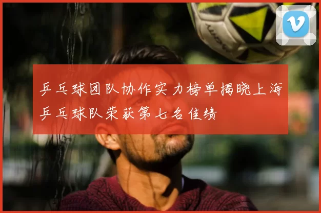 乒乓球团队协作实力榜单揭晓上海乒乓球队荣获第七名佳绩